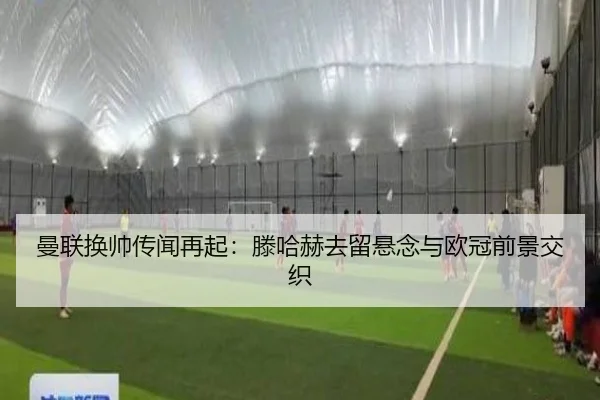 曼联换帅传闻再起：滕哈赫去留悬念与欧冠前景交织